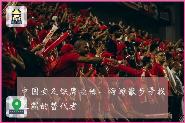 中国女足缺席合练，海滩散步寻找王霜的替代者