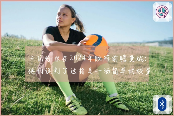 卡瓦哈尔在2024年欧冠前瞻曼城：他们误判了这将是一场简单的较量