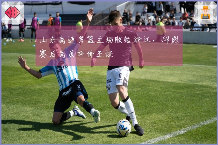 山东高速男篮主场败给浙江，邱彪赛后高度评价王证