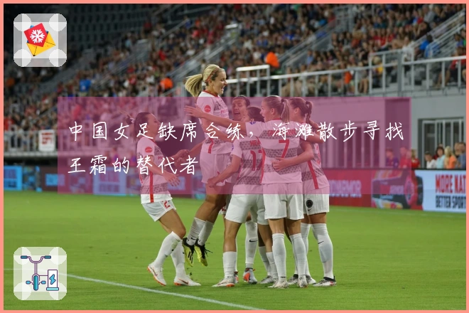 中国女足缺席合练，海滩散步寻找王霜的替代者