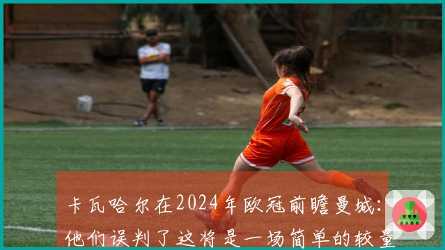 卡瓦哈尔在2024年欧冠前瞻曼城：他们误判了这将是一场简单的较量