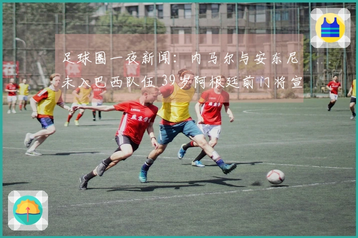 足球圈一夜新闻：内马尔与安东尼未入巴西队伍 39岁阿根廷前门将宣布退役