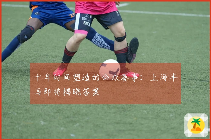 十年时间塑造的公众赛事：上海半马即将揭晓答案